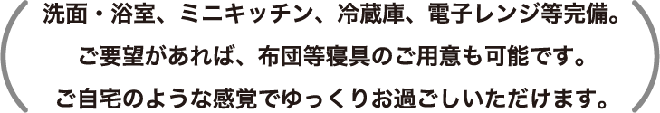 洗面・浴室、ミニキッチン、冷蔵庫、電子レンジ等完備。ご要望があれば、布団等寝具のご用意も可能です。ご自宅のような感覚でゆっくりお過ごしいただけます。