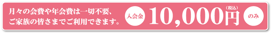 月々の会費や年会費は一切不要。ご家族の皆さまでご利用できます。入会金10,000円（税込）のみ